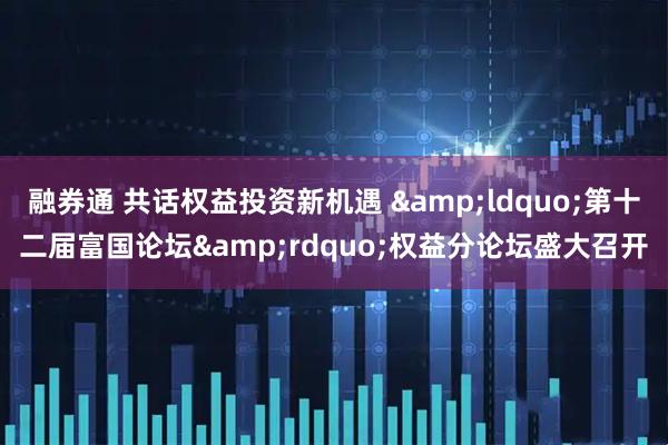 融券通 共话权益投资新机遇 &ldquo;第十二届富国论坛&rdquo;权益分论坛盛大召开