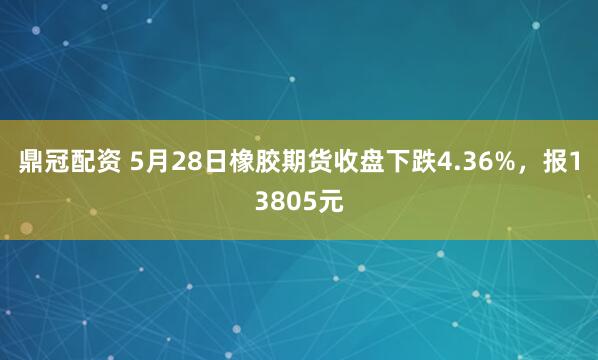 鼎冠配资 5月28日橡胶期货收盘下跌4.36%，报13805元