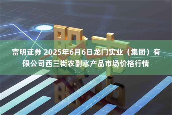 富明证券 2025年6月6日龙门实业（集团）有限公司西三街农副水产品市场价格行情