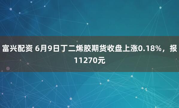 富兴配资 6月9日丁二烯胶期货收盘上涨0.18%，报11270元