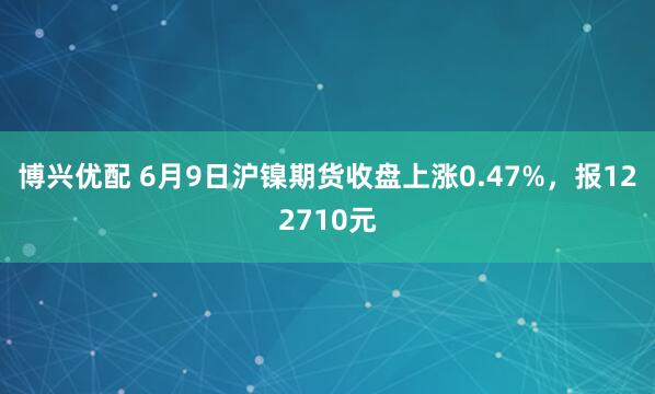 博兴优配 6月9日沪镍期货收盘上涨0.47%，报122710元
