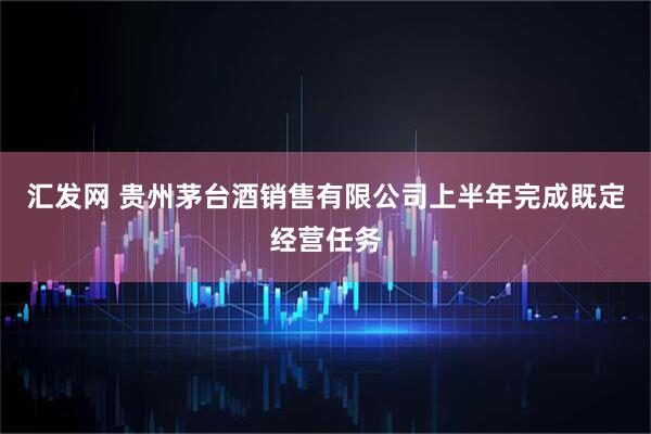 汇发网 贵州茅台酒销售有限公司上半年完成既定经营任务