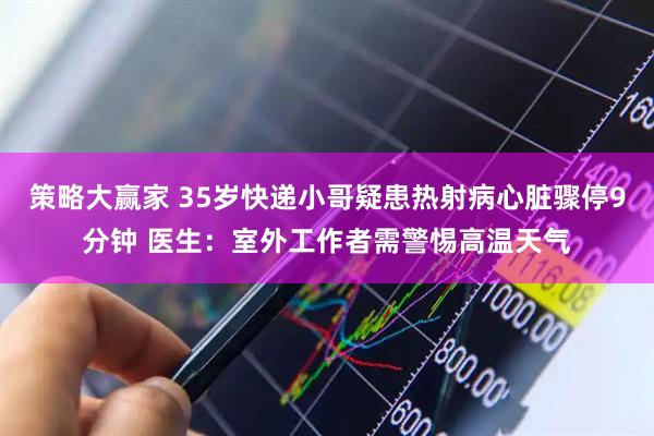 策略大赢家 35岁快递小哥疑患热射病心脏骤停9分钟 医生：室外工作者需警惕高温天气