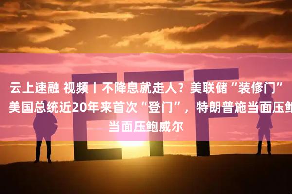 云上速融 视频丨不降息就走人？美联储“装修门”升级，美国总统近20年来首次“登门”，特朗普施当面压鲍威尔