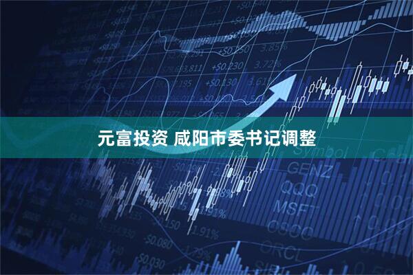 元富投资 咸阳市委书记调整