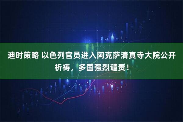 迪时策略 以色列官员进入阿克萨清真寺大院公开祈祷，多国强烈谴责！