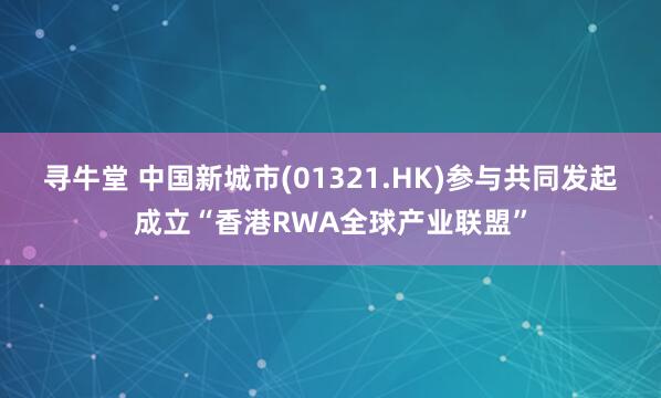 寻牛堂 中国新城市(01321.HK)参与共同发起成立“香港RWA全球产业联盟”