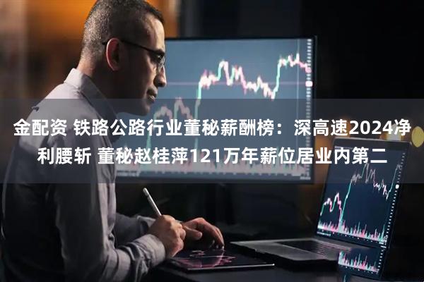 金配资 铁路公路行业董秘薪酬榜：深高速2024净利腰斩 董秘赵桂萍121万年薪位居业内第二