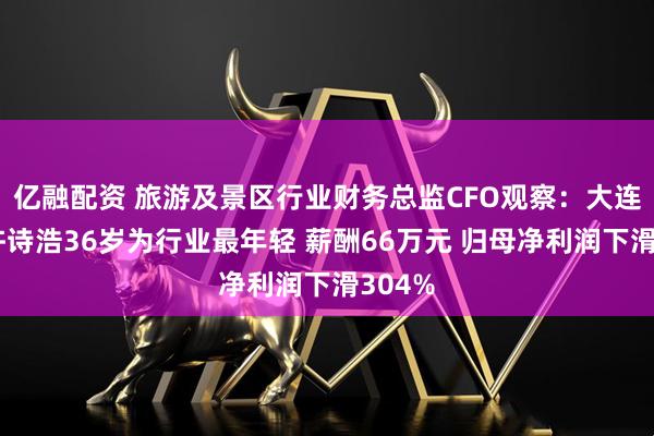 亿融配资 旅游及景区行业财务总监CFO观察：大连圣亚许诗浩36岁为行业最年轻 薪酬66万元 归母净利润下滑304%