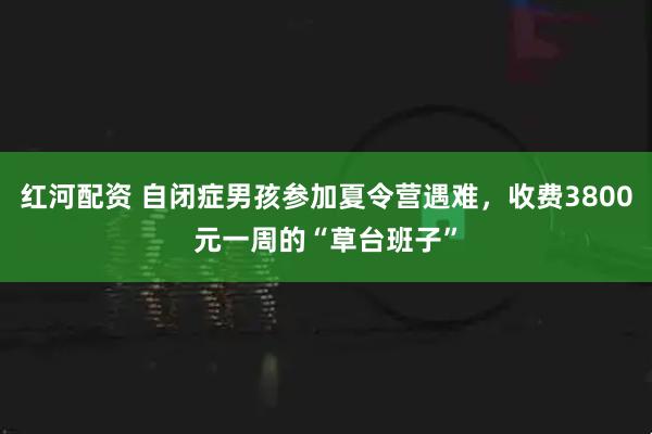 红河配资 自闭症男孩参加夏令营遇难,收费3800元一周的“草台班子”