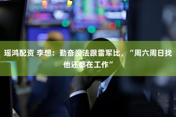 瑶鸿配资 李想:勤奋没法跟雷军比,“周六周日找他还都在工作”