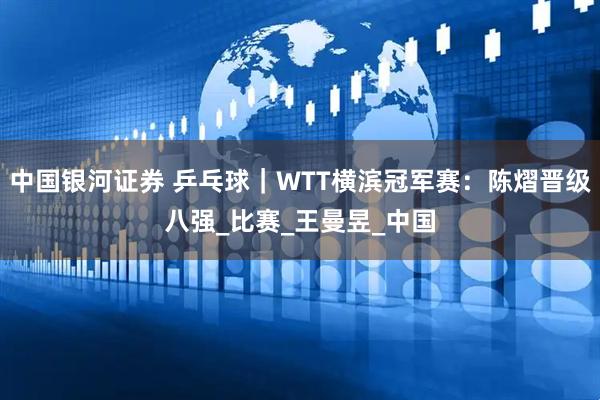 中国银河证券 乒乓球｜WTT横滨冠军赛：陈熠晋级八强_比赛_王曼昱_中国