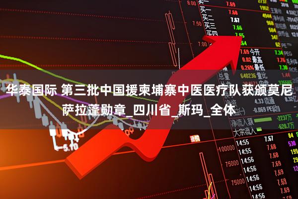 华泰国际 第三批中国援柬埔寨中医医疗队获颁莫尼萨拉蓬勋章_四川省_斯玛_全体