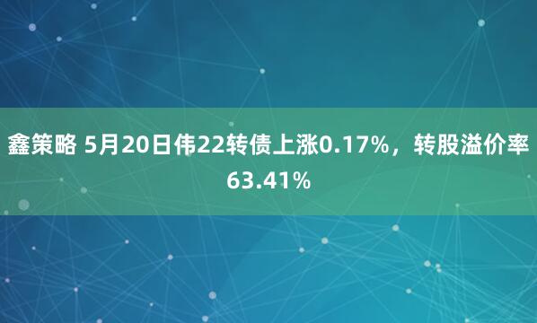 鑫策略 5月20日伟22转债上涨0.17%,转股溢价率63.41%