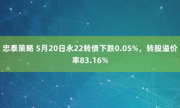 忠泰策略 5月20日永22转债下跌0.05%,转股溢价率83.16%