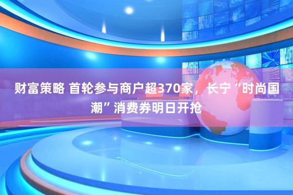 财富策略 首轮参与商户超370家,长宁“时尚国潮”消费券明日开抢