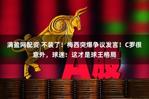 满盈网配资 不装了!梅西突爆争议发言!C罗很意外,球迷:这才是球王格局