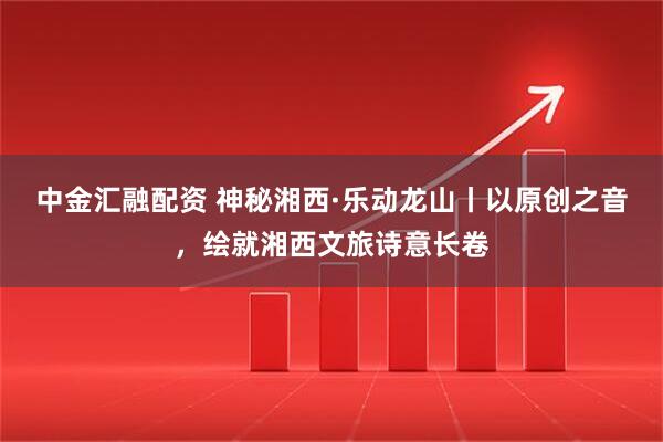 中金汇融配资 神秘湘西·乐动龙山丨以原创之音,绘就湘西文旅诗意长卷