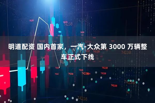 明道配资 国内首家，一汽-大众第 3000 万辆整车正式下线