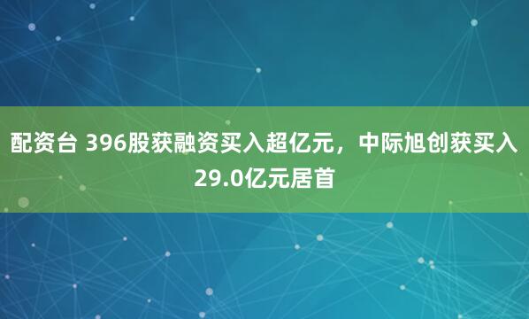 配资台 396股获融资买入超亿元,中际旭创获买入29.0亿元居首