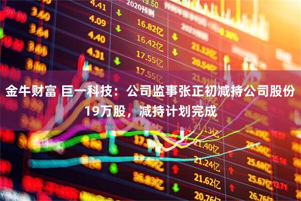 金牛财富 巨一科技：公司监事张正初减持公司股份19万股，减持计划完成