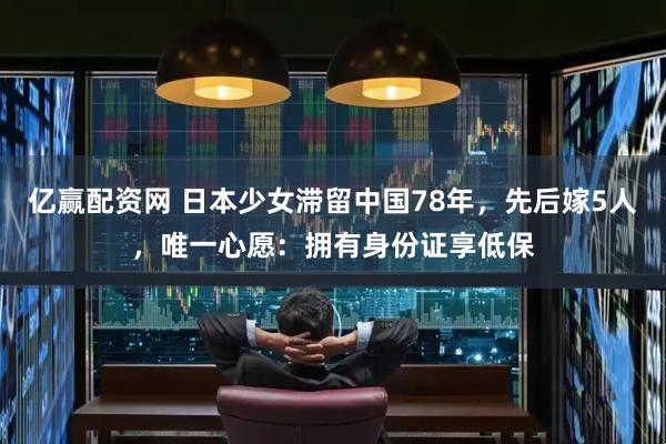 亿赢配资网 日本少女滞留中国78年，先后嫁5人，唯一心愿：拥有身份证享低保