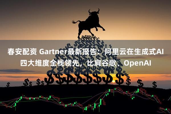 春安配资 Gartner最新报告：阿里云在生成式AI四大维度全栈领先，比肩谷歌、OpenAI