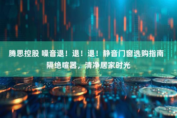 腾思控股 噪音退！退！退！静音门窗选购指南  隔绝喧嚣，清净居家时光