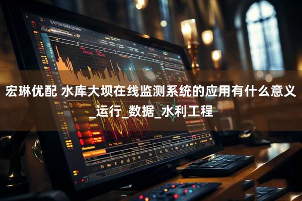 宏琳优配 水库大坝在线监测系统的应用有什么意义_运行_数据_水利工程