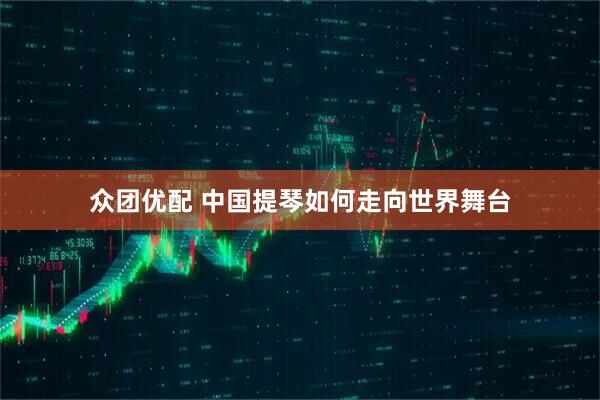 众团优配 中国提琴如何走向世界舞台