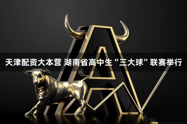 天津配资大本营 湖南省高中生“三大球”联赛举行