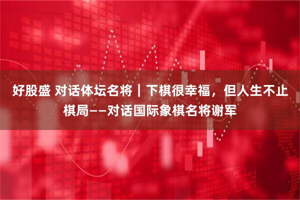 好股盛 对话体坛名将｜下棋很幸福，但人生不止棋局——对话国际象棋名将谢军