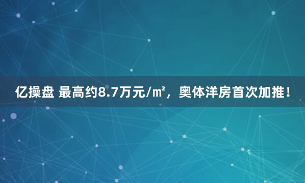 亿操盘 最高约8.7万元/㎡，奥体洋房首次加推！