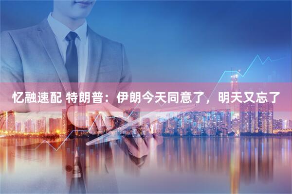 忆融速配 特朗普：伊朗今天同意了，明天又忘了
