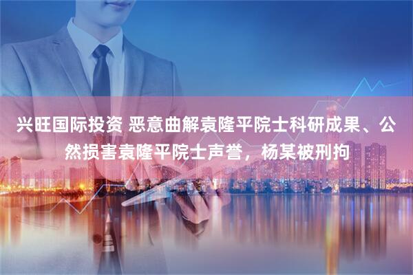 兴旺国际投资 恶意曲解袁隆平院士科研成果、公然损害袁隆平院士声誉，杨某被刑拘